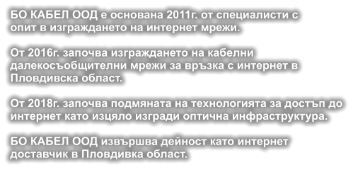 БО КАБЕЛ ООД е основана 2011г. от специалисти с опит в изграждането на интернет мрежи.  От 2016г. започва изграждането на кабелни  далекосъобщителни мрежи за връзка с интернет в  Пловдивска област.  От 2018г. започва подмяната на технологията за достъп дo интернет като изцяло изгради оптична инфраструктура.  БО КАБЕЛ ООД извършва дейност като интернет доставчик в Пловдивка област.
